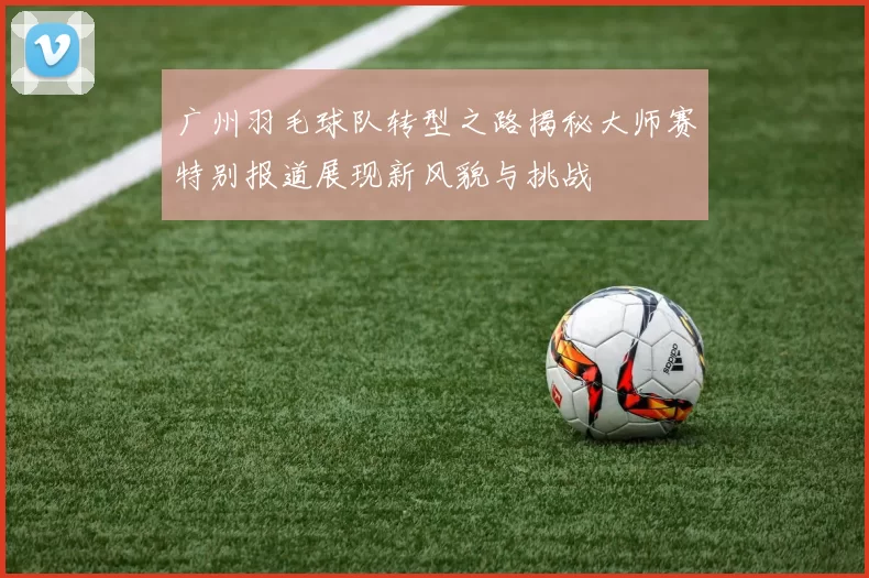 广州羽毛球队转型之路揭秘大师赛特别报道展现新风貌与挑战