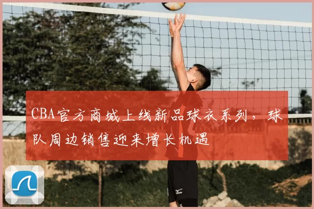 CBA官方商城上线新品球衣系列，球队周边销售迎来增长机遇