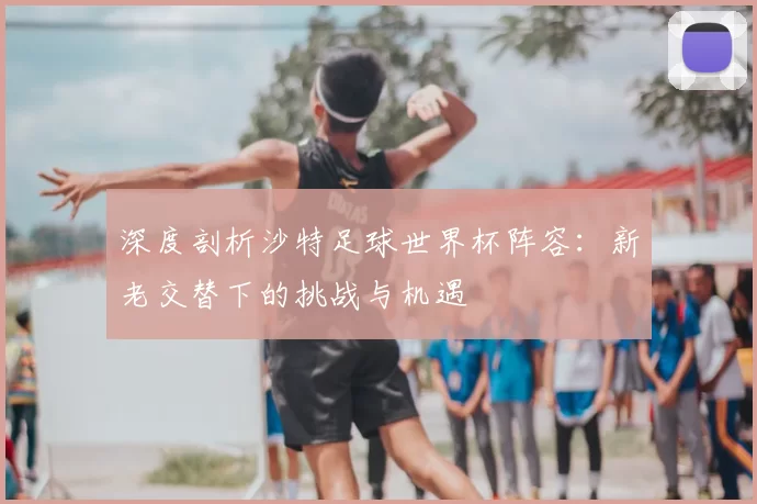 深度剖析沙特足球世界杯阵容：新老交替下的挑战与机遇