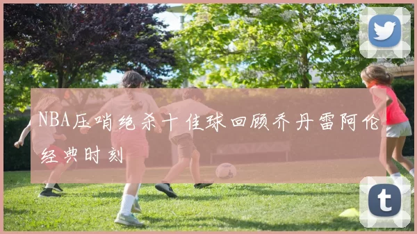 NBA压哨绝杀十佳球回顾乔丹雷阿伦经典时刻