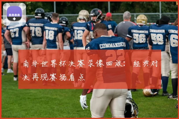 南非世界杯决赛录像回放：经典对决再现赛场看点