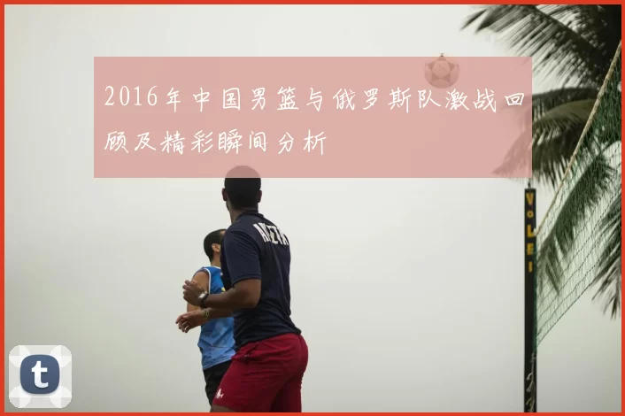 2016年中国男篮与俄罗斯队激战回顾及精彩瞬间分析