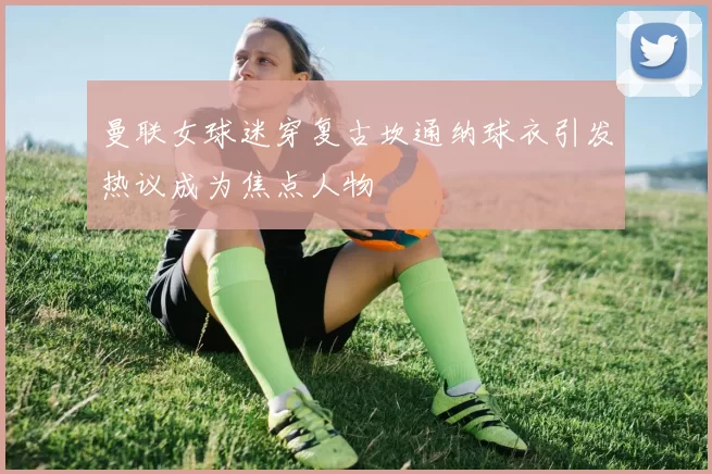 曼联女球迷穿复古坎通纳球衣引发热议成为焦点人物