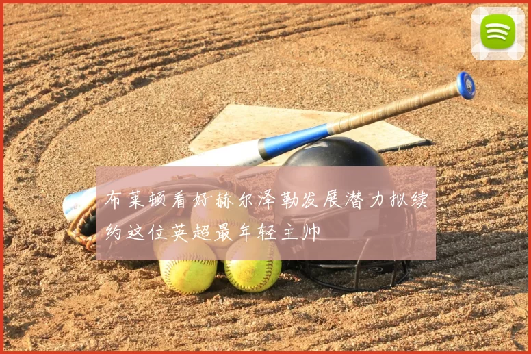 布莱顿看好赫尔泽勒发展潜力拟续约这位英超最年轻主帅