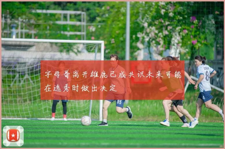 字母哥离开雄鹿已成共识未来可能在选秀时做出决定