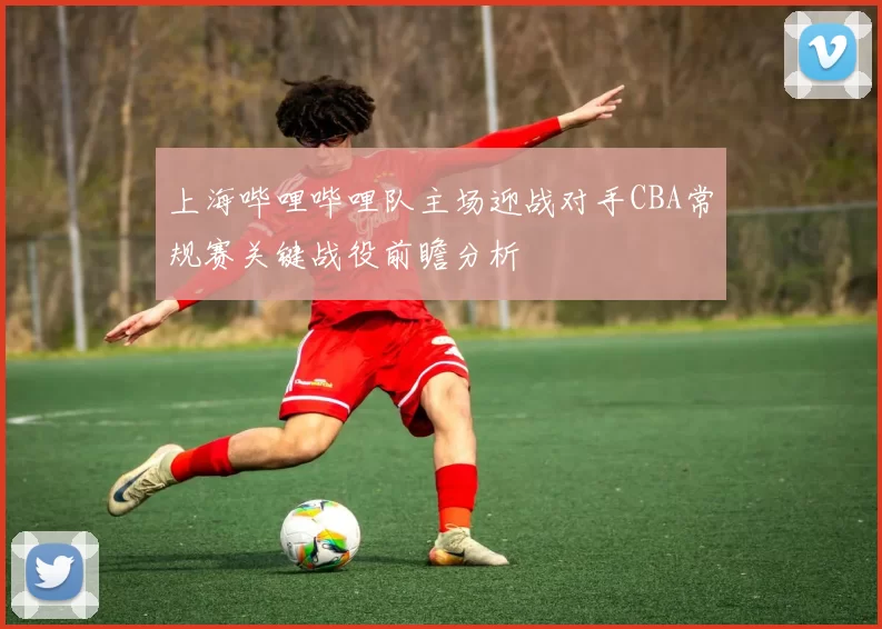上海哔哩哔哩队主场迎战对手CBA常规赛关键战役前瞻分析