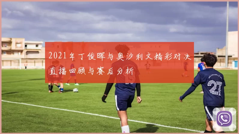 2021年丁俊晖与奥沙利文精彩对决直播回顾与赛后分析