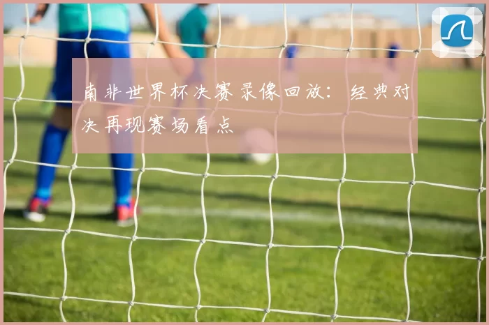 南非世界杯决赛录像回放：经典对决再现赛场看点