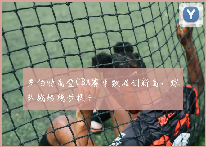 罗伯特高登CBA赛季数据创新高,球队战绩稳步提升