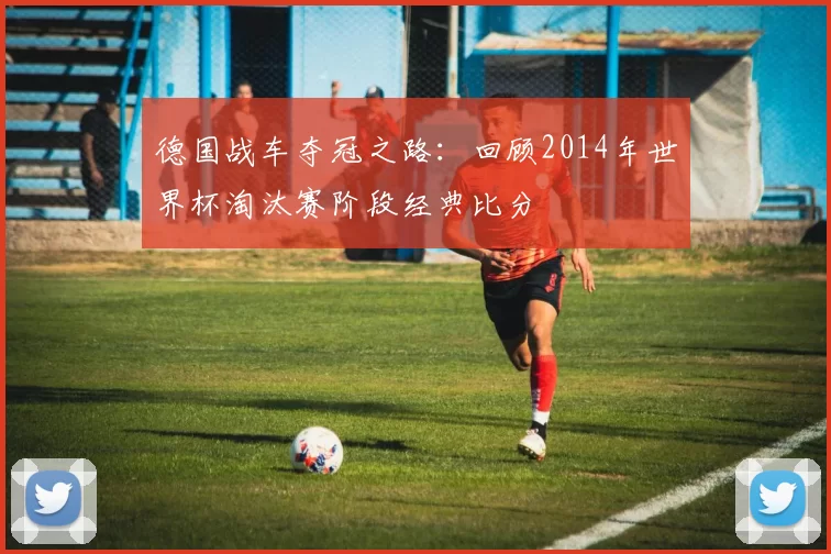 德国战车夺冠之路：回顾2014年世界杯淘汰赛阶段经典比分