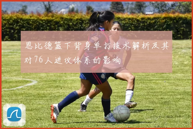 恩比德篮下背身单打技术解析及其对76人进攻体系的影响