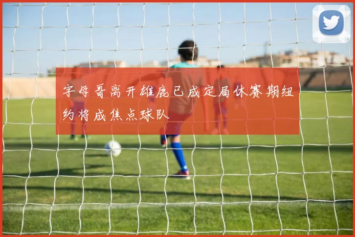 字母哥离开雄鹿已成定局休赛期纽约将成焦点球队