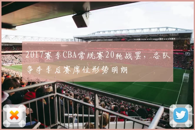2017赛季CBA常规赛20轮战罢，各队争夺季后赛席位形势明朗