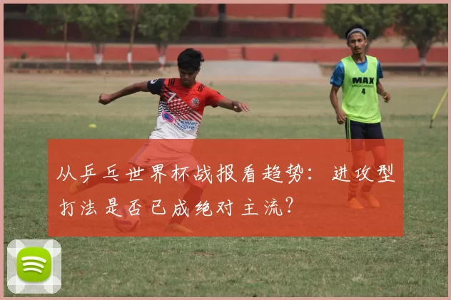 从乒乓世界杯战报看趋势:进攻型打法是否已成绝对主流?