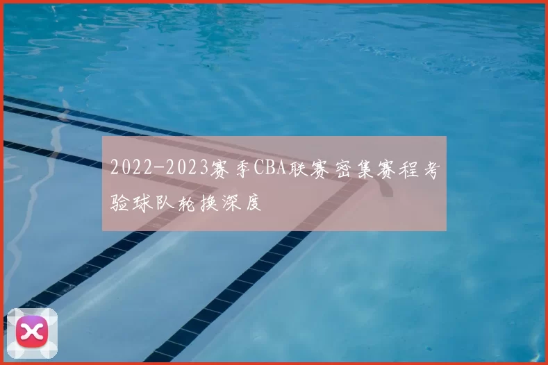 2022-2023赛季CBA联赛密集赛程考验球队轮换深度