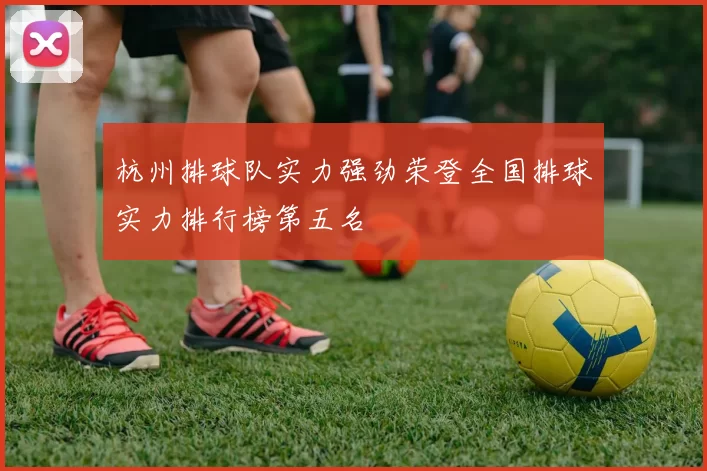 杭州排球队实力强劲荣登全国排球实力排行榜第五名