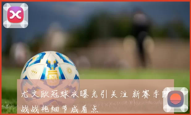 尤文欧冠球衣曝光引关注 新赛季欧战战袍细节成看点