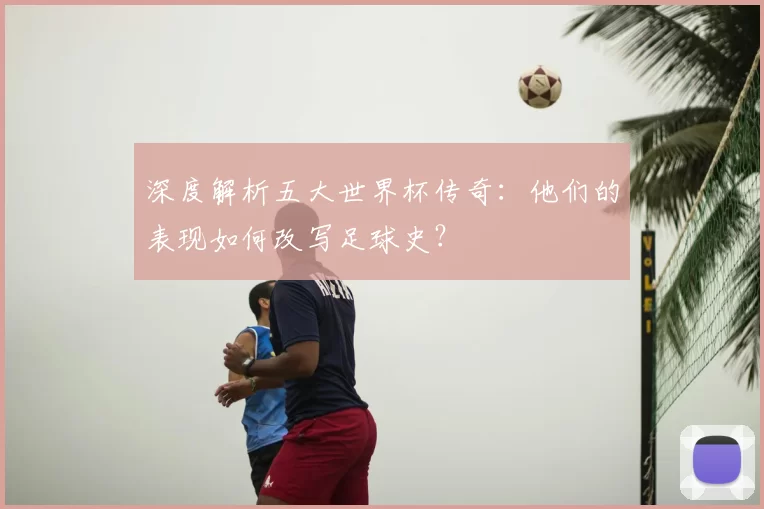 深度解析五大世界杯传奇：他们的表现如何改写足球史？