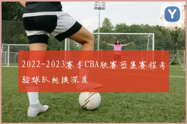 2022-2023赛季CBA联赛密集赛程考验球队轮换深度