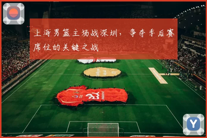 上海男篮主场战深圳,争夺季后赛席位的关键之战