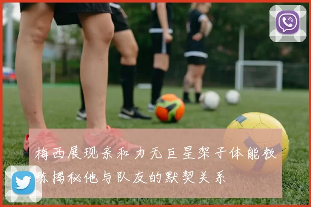 梅西展现亲和力无巨星架子体能教练揭秘他与队友的默契关系