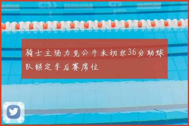骑士主场力克公牛米切尔36分助球队锁定季后赛席位