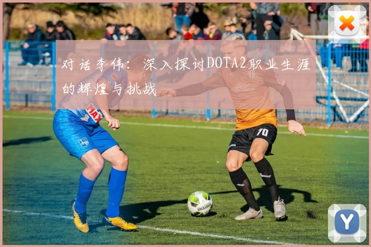 对话李伟：深入探讨DOTA2职业生涯的辉煌与挑战