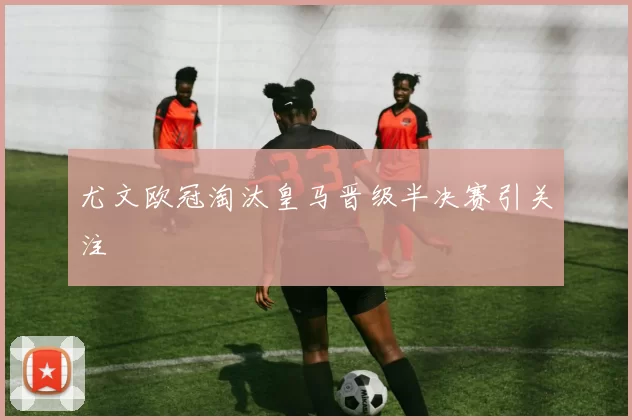 尤文欧冠淘汰皇马晋级半决赛引关注