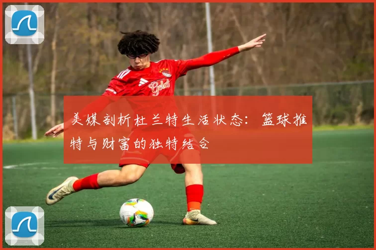 美媒剖析杜兰特生活状态：篮球推特与财富的独特结合