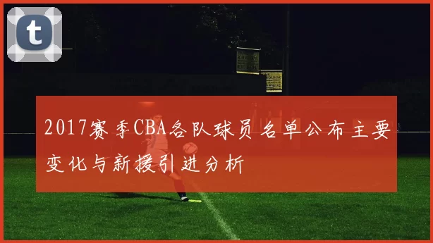 2017赛季CBA各队球员名单公布主要变化与新援引进分析