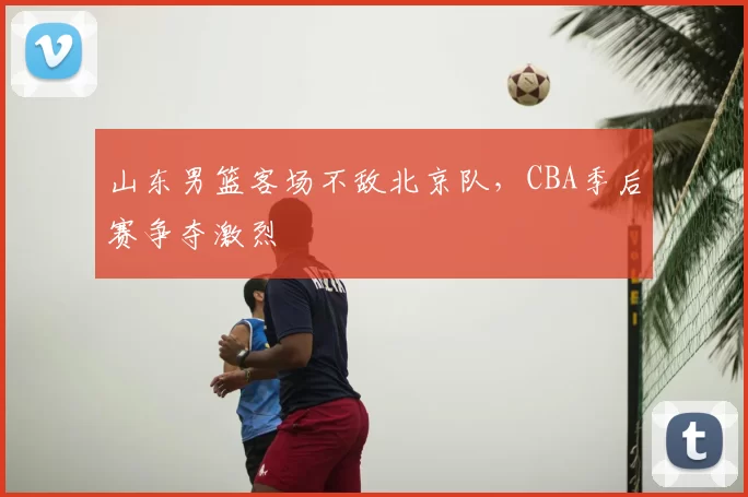 山东男篮客场不敌北京队，CBA季后赛争夺激烈