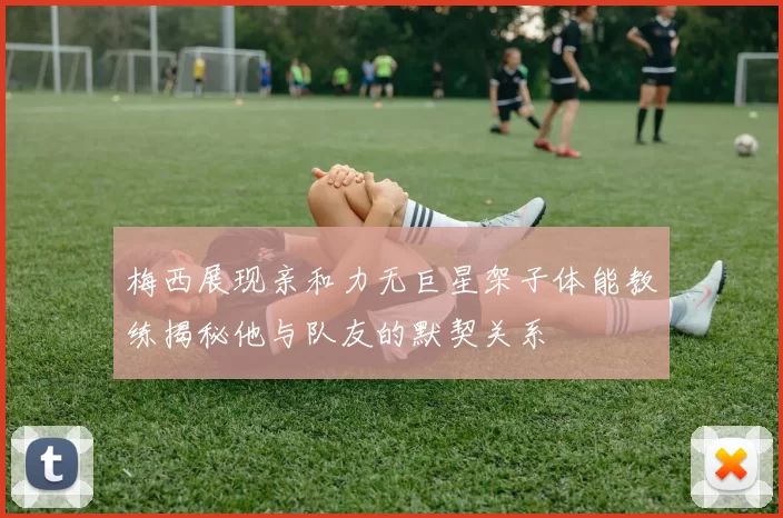 梅西展现亲和力无巨星架子体能教练揭秘他与队友的默契关系