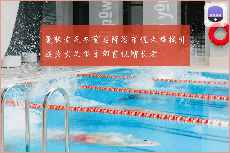 曼联女足冬窗后阵容市值大幅提升成为女足俱乐部首位增长者