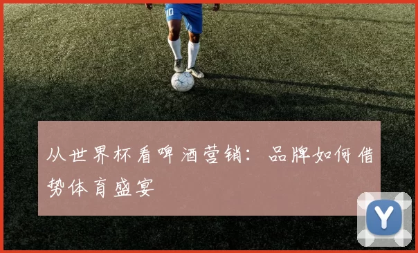 从世界杯看啤酒营销：品牌如何借势体育盛宴