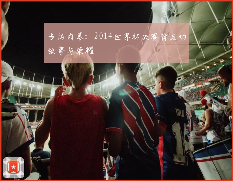 专访内幕:2014世界杯决赛背后的故事与荣耀