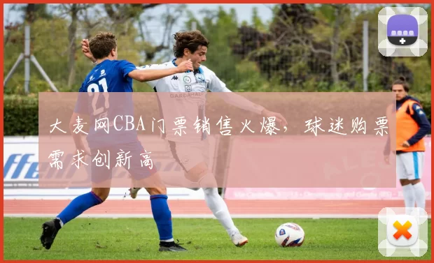 大麦网CBA门票销售火爆，球迷购票需求创新高