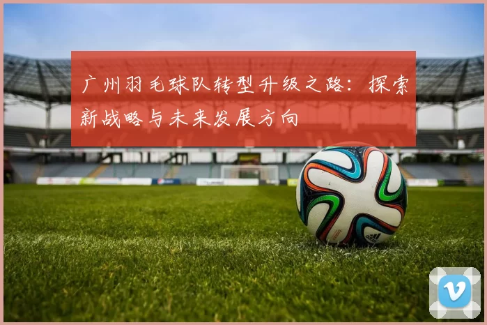 广州羽毛球队转型升级之路：探索新战略与未来发展方向