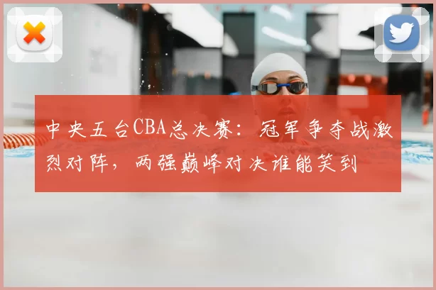 中央五台CBA总决赛：冠军争夺战激烈对阵，两强巅峰对决谁能笑到