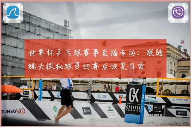世界杯乒乓球赛事直播专访:跟随镜头探秘球员的赛后恢复日常