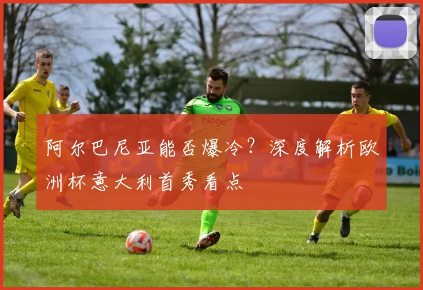 阿尔巴尼亚能否爆冷？深度解析欧洲杯意大利首秀看点