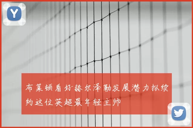 布莱顿看好赫尔泽勒发展潜力拟续约这位英超最年轻主帅