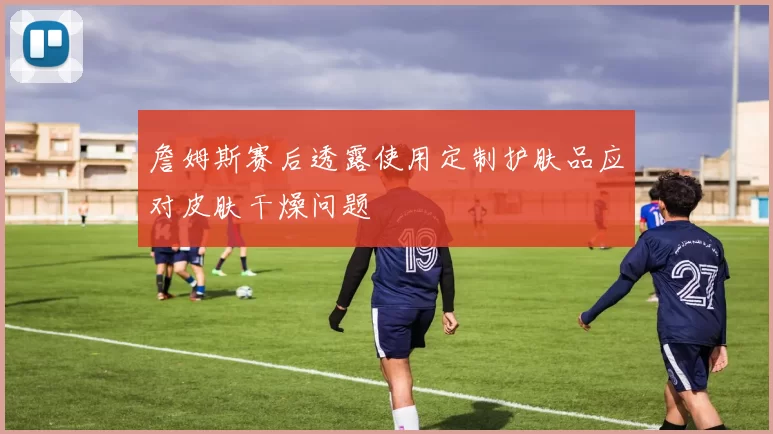 詹姆斯赛后透露使用定制护肤品应对皮肤干燥问题