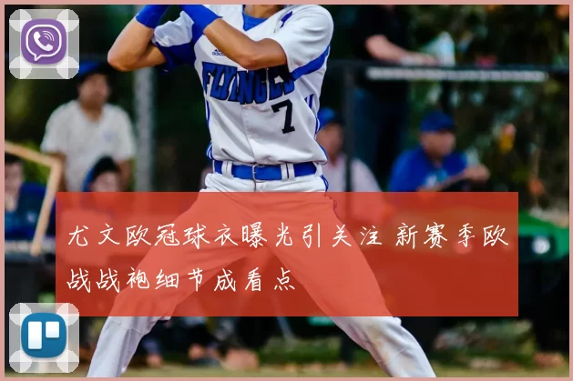 尤文欧冠球衣曝光引关注 新赛季欧战战袍细节成看点