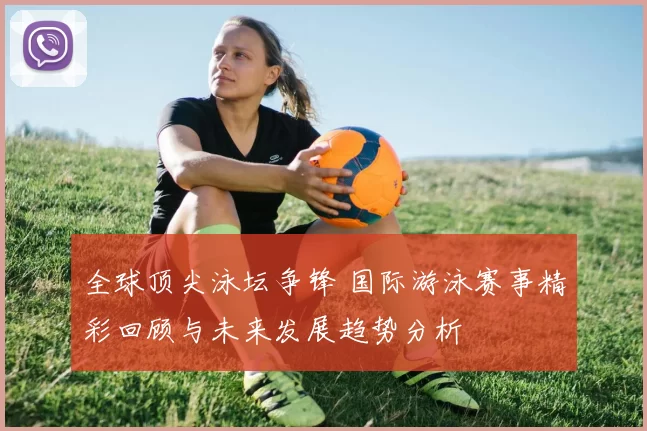 全球顶尖泳坛争锋 国际游泳赛事精彩回顾与未来发展趋势分析