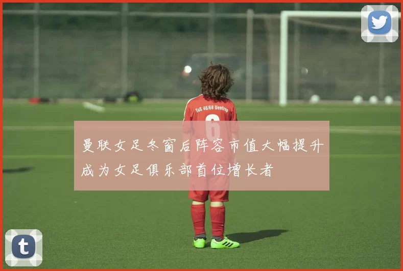曼联女足冬窗后阵容市值大幅提升成为女足俱乐部首位增长者