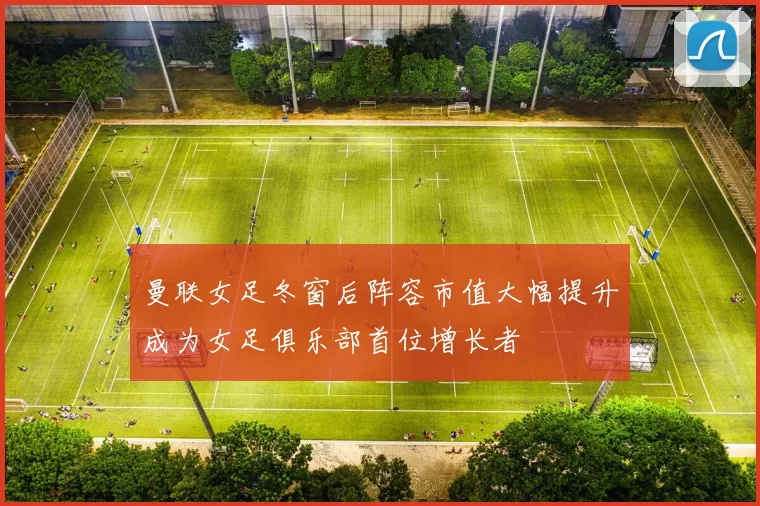 曼联女足冬窗后阵容市值大幅提升成为女足俱乐部首位增长者