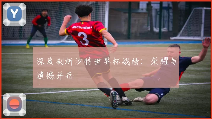深度剖析沙特世界杯战绩：荣耀与遗憾并存