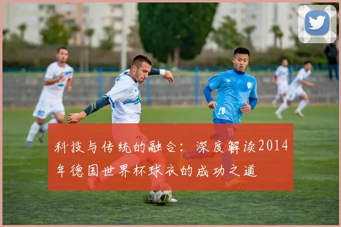 科技与传统的融合：深度解读2014年德国世界杯球衣的成功之道