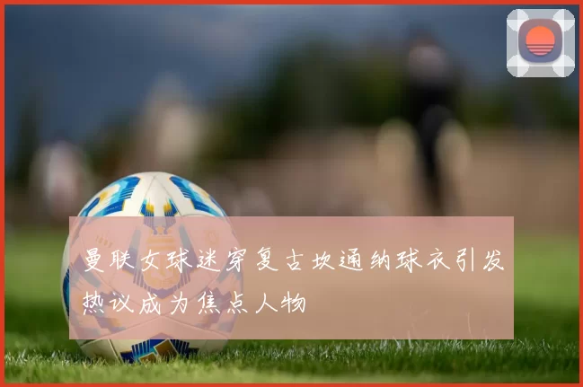 曼联女球迷穿复古坎通纳球衣引发热议成为焦点人物