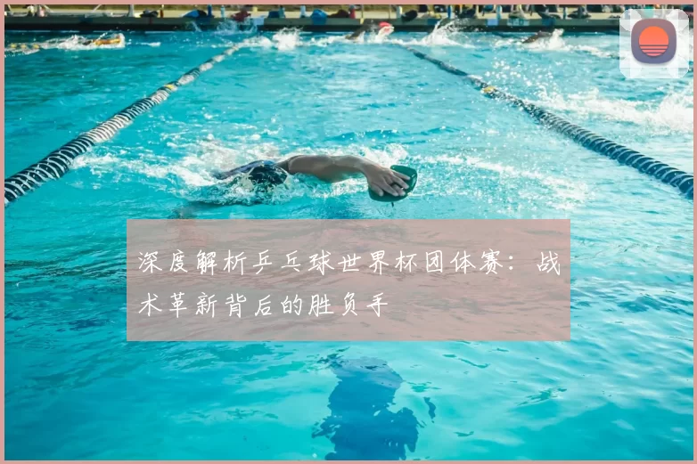 深度解析乒乓球世界杯团体赛：战术革新背后的胜负手